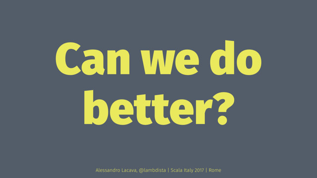 Can we do
better?
Alessandro Lacava, @lambdista | Scala Italy 2017 | Rome
