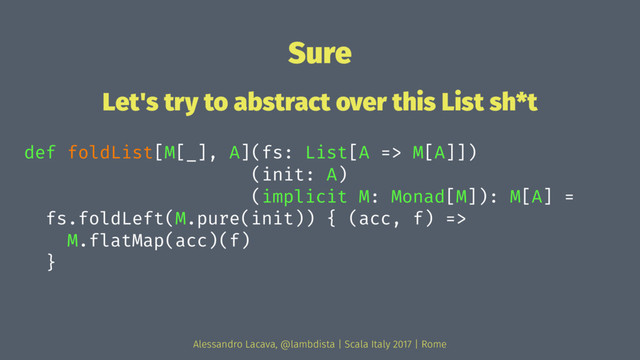 Sure
Let's try to abstract over this List sh*t
def foldList[M[_], A](fs: List[A => M[A]])
(init: A)
(implicit M: Monad[M]): M[A] =
fs.foldLeft(M.pure(init)) { (acc, f) =>
M.flatMap(acc)(f)
}
Alessandro Lacava, @lambdista | Scala Italy 2017 | Rome
