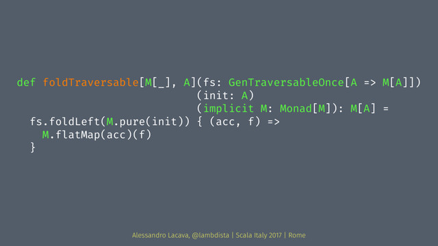 def foldTraversable[M[_], A](fs: GenTraversableOnce[A => M[A]])
(init: A)
(implicit M: Monad[M]): M[A] =
fs.foldLeft(M.pure(init)) { (acc, f) =>
M.flatMap(acc)(f)
}
Alessandro Lacava, @lambdista | Scala Italy 2017 | Rome
