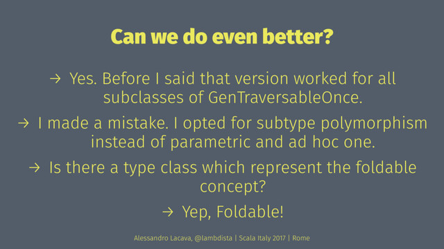 Can we do even better?
→ Yes. Before I said that version worked for all
subclasses of GenTraversableOnce.
→ I made a mistake. I opted for subtype polymorphism
instead of parametric and ad hoc one.
→ Is there a type class which represent the foldable
concept?
→ Yep, Foldable!
Alessandro Lacava, @lambdista | Scala Italy 2017 | Rome
