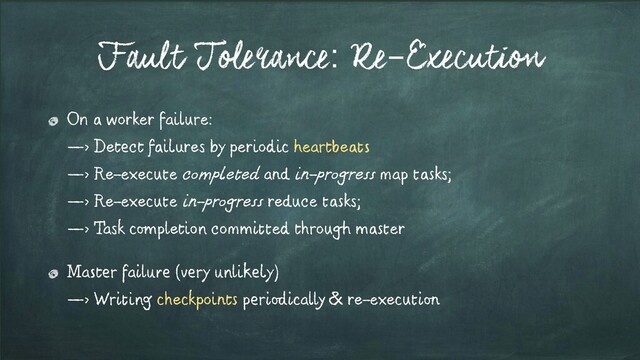 Fault Tolerance: Re-Execution
On a worker failure:
—> Detect failures by periodic heartbeats
—> Re-execute completed and in-progress map tasks;
—> Re-execute in-progress reduce tasks;
—> Task completion committed through master
Master failure (very unlikely)
—> Writing checkpoints periodically & re-execution
