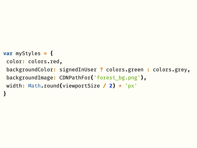var myStyles = {
color: colors.red,
backgroundColor: signedInUser ? colors.green : colors.grey,
backgroundImage: CDNPathFor('forest_bg.png'),
width: Math.round(viewportSize / 2) + 'px'
}
