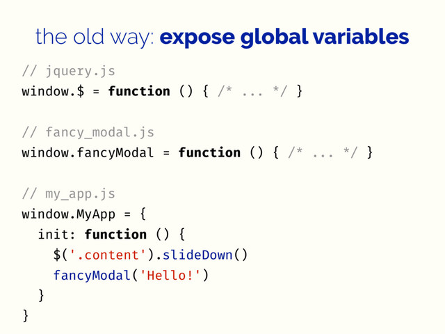 the old way: expose global variables
// jquery.js
window.$ = function () { /* ... */ }
// fancy_modal.js
window.fancyModal = function () { /* ... */ }
// my_app.js
window.MyApp = {
init: function () {
$('.content').slideDown()
fancyModal('Hello!')
}
}
