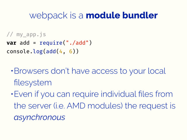 webpack is a module bundler
// my_app.js
var add = require("./add")
console.log(add(4, 6))
•Browsers don’t have access to your local
ﬁlesystem
•Even if you can require individual ﬁles from
the server (i.e. AMD modules) the request is
asynchronous
