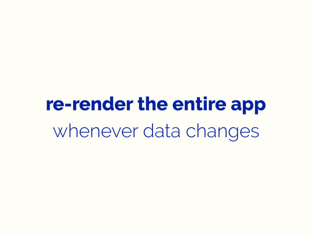 re-render the entire app
whenever data changes
