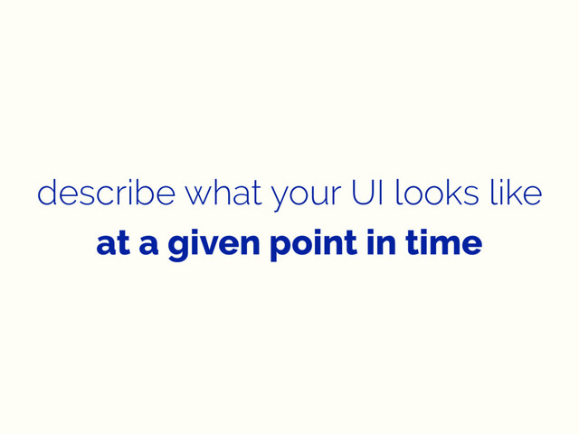describe what your UI looks like
at a given point in time
