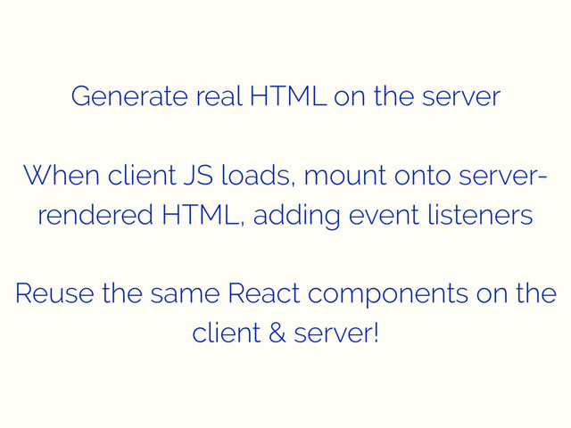 Generate real HTML on the server
When client JS loads, mount onto server-
rendered HTML, adding event listeners
Reuse the same React components on the
client & server!
