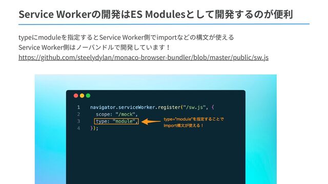 Service Workerの開発はES Modulesとして開発するのが便利
typeにmoduleを指定するとService Worker側でimportなどの構文が使える
Service Worker側はノーバンドルで開発しています！
https://github.com/steelydylan/monaco-browser-bundler/blob/master/public/sw.js
