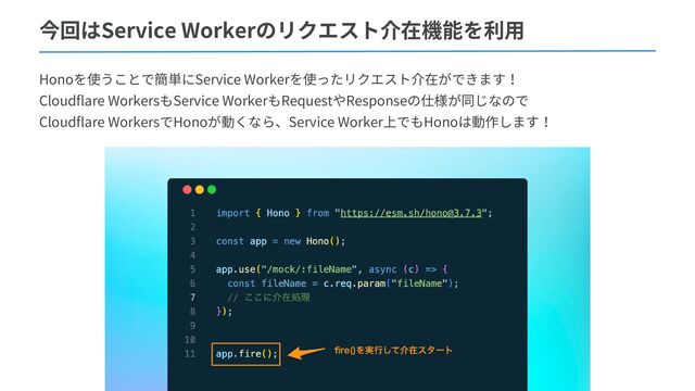 今回はService Workerのリクエスト介在機能を利用
Honoを使うことで簡単にService Workerを使ったリクエスト介在ができます！
Cloudflare WorkersもService WorkerもRequestやResponseの仕様が同じなので
Cloudflare WorkersでHonoが動くなら、Service Worker上でもHonoは動作します！
