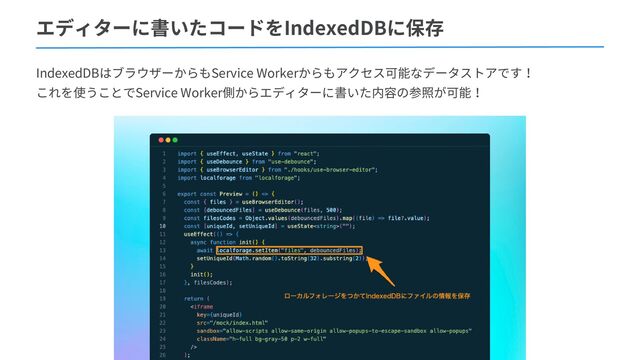エディターに書いたコードをIndexedDBに保存
IndexedDBはブラウザーからもService Workerからもアクセス可能なデータストアです！
これを使うことでService Worker側からエディターに書いた内容の参照が可能！
