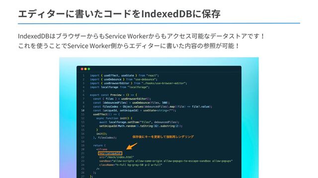エディターに書いたコードをIndexedDBに保存
IndexedDBはブラウザーからもService Workerからもアクセス可能なデータストアです！
これを使うことでService Worker側からエディターに書いた内容の参照が可能！
