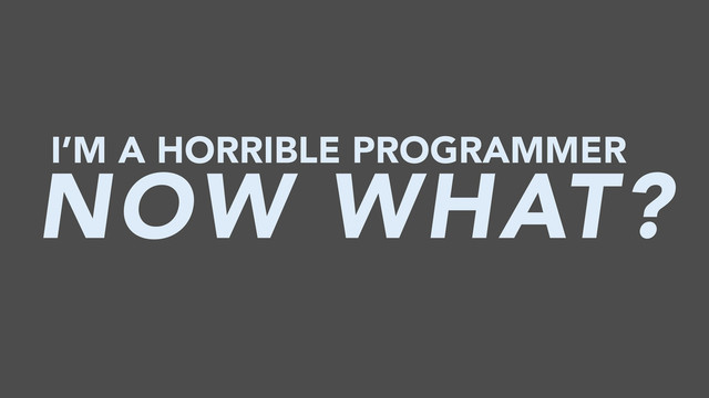 I’M A HORRIBLE PROGRAMMER
NOW WHAT?
