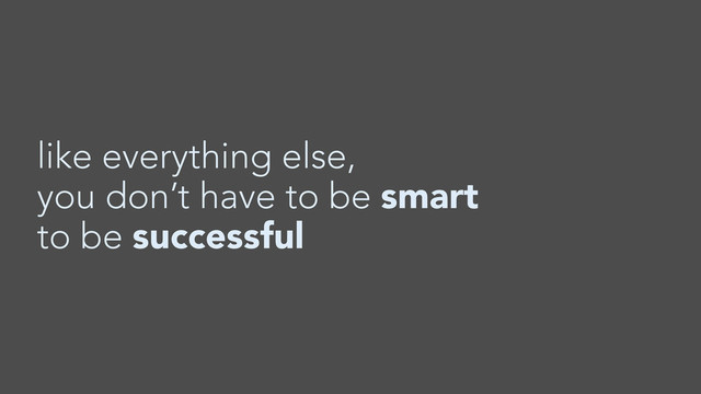like everything else,
you don’t have to be smart
to be successful

