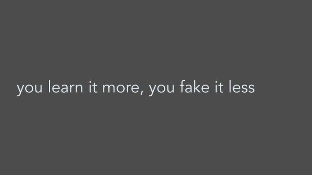 you learn it more, you fake it less
