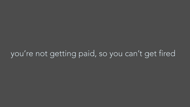 you’re not getting paid, so you can’t get fired
