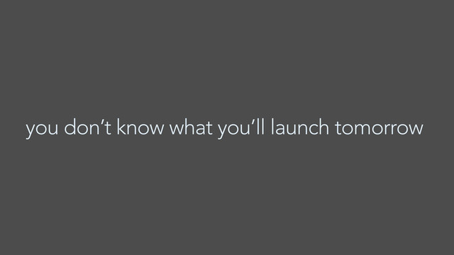 you don’t know what you’ll launch tomorrow
