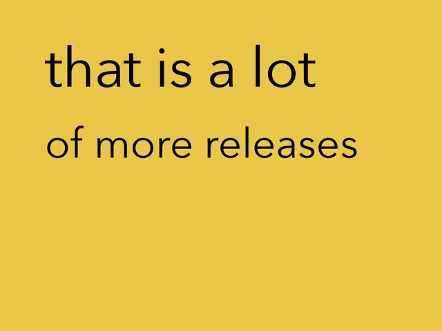that is a lot
of more releases
