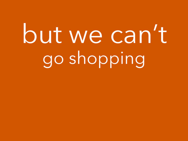 but we can’t
go shopping

