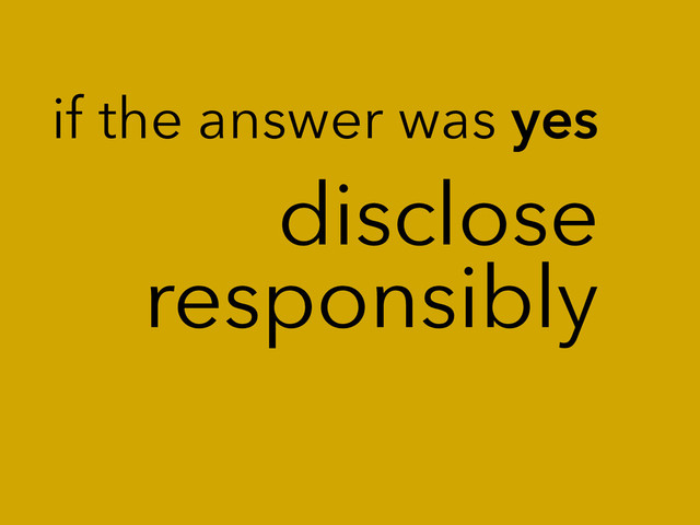 disclose
responsibly
if the answer was yes
