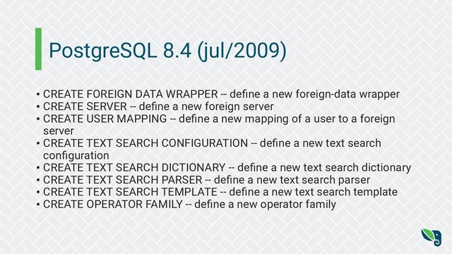 PostgreSQL 8.4 (jul/2009)
• CREATE FOREIGN DATA WRAPPER -- deﬁne a new foreign-data wrapper
• CREATE SERVER -- deﬁne a new foreign server
• CREATE USER MAPPING -- deﬁne a new mapping of a user to a foreign
server
• CREATE TEXT SEARCH CONFIGURATION -- deﬁne a new text search
conﬁguration
• CREATE TEXT SEARCH DICTIONARY -- deﬁne a new text search dictionary
• CREATE TEXT SEARCH PARSER -- deﬁne a new text search parser
• CREATE TEXT SEARCH TEMPLATE -- deﬁne a new text search template
• CREATE OPERATOR FAMILY -- deﬁne a new operator family
