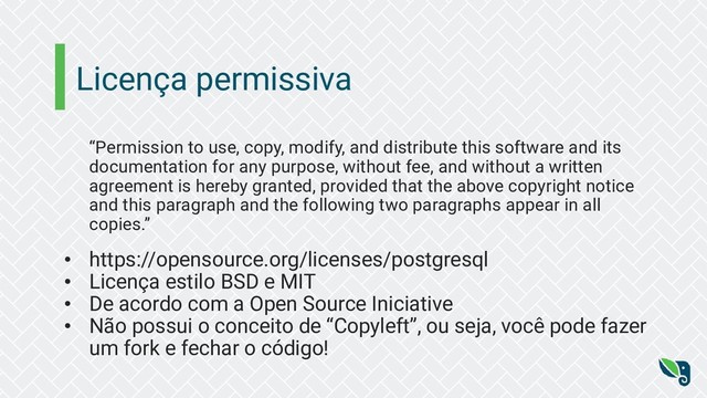 Licença permissiva
“Permission to use, copy, modify, and distribute this software and its
documentation for any purpose, without fee, and without a written
agreement is hereby granted, provided that the above copyright notice
and this paragraph and the following two paragraphs appear in all
copies.”
• https://opensource.org/licenses/postgresql
• Licença estilo BSD e MIT
• De acordo com a Open Source Iniciative
• Não possui o conceito de “Copyleft”, ou seja, você pode fazer
um fork e fechar o código!
