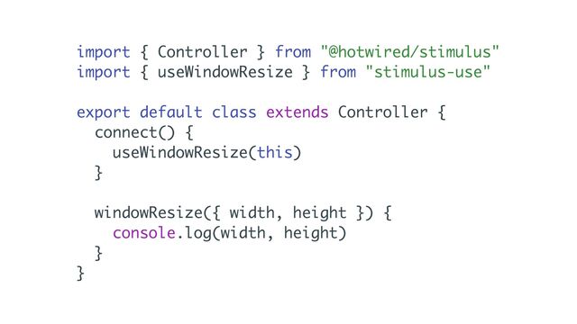 import { Controller } from "@hotwired/stimulus"
import { useWindowResize } from "stimulus-use"
export default class extends Controller {
connect() {
useWindowResize(this)
}
windowResize({ width, height }) {
console.log(width, height)
}
}
