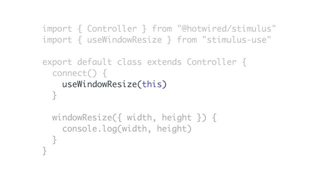 import { Controller } from "@hotwired/stimulus"
import { useWindowResize } from "stimulus-use"
export default class extends Controller {
connect() {
useWindowResize(this)
}
windowResize({ width, height }) {
console.log(width, height)
}
}
