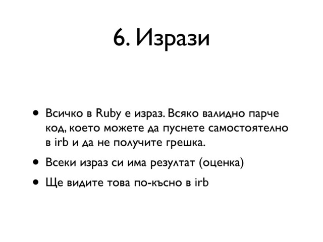 6. Изрази
• Всичко в Ruby е израз. Всяко валидно парче
код, което можете да пуснете самостоятелно
в irb и да не получите грешка.
• Всеки израз си има резултат (оценка)
• Ще видите това по-късно в irb
