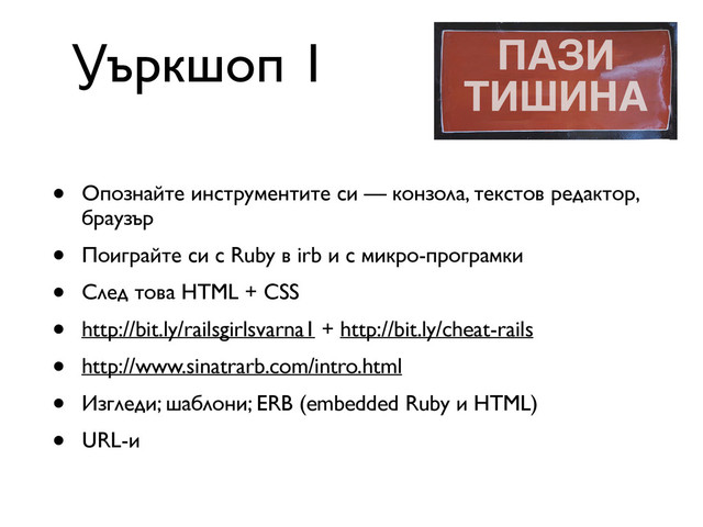 • Опознайте инструментите си — конзола, текстов редактор,
браузър
• Поиграйте си с Ruby в irb и с микро-програмки
• След това HTML + CSS
• http://bit.ly/railsgirlsvarna1 + http://bit.ly/cheat-rails
• http://www.sinatrarb.com/intro.html
• Изгледи; шаблони; ERB (embedded Ruby и HTML)
• URL-и
Уъркшоп 1
