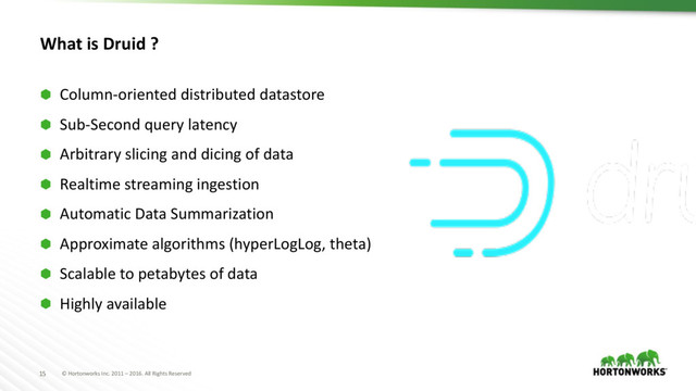 © Hortonworks Inc. 2011 – 2016. All Rights Reserved
15
What is Druid ?
⬢ Column-oriented distributed datastore
⬢ Sub-Second query latency
⬢ Arbitrary slicing and dicing of data
⬢ Realtime streaming ingestion
⬢ Automatic Data Summarization
⬢ Approximate algorithms (hyperLogLog, theta)
⬢ Scalable to petabytes of data
⬢ Highly available
