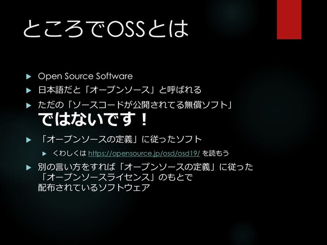 ところでOSSとは
 Open Source Software
 日本語だと「オープンソース」と呼ばれる
 ただの「ソースコードが公開されてる無償ソフト」
ではないです！
 「オープンソースの定義」に従ったソフト
 くわしくは https://opensource.jp/osd/osd19/ を読もう
 別の言い方をすれば「オープンソースの定義」に従った
「オープンソースライセンス」のもとで
配布されているソフトウェア
