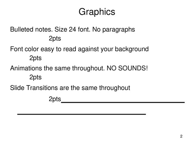 Graphics
Bulleted notes. Size 24 font. No paragraphs
2pts
Font color easy to read against your background
2pts
Animations the same throughout. NO SOUNDS!
2pts
Slide Transitions are the same throughout
2pts
2
