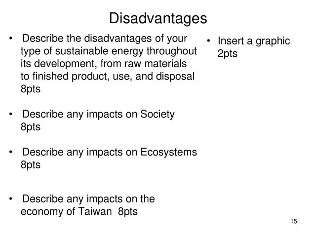 Disadvantages
• Describe the disadvantages of your
type of sustainable energy throughout
its development, from raw materials
to finished product, use, and disposal
8pts
• Describe any impacts on Society
8pts
• Describe any impacts on Ecosystems
8pts
• Describe any impacts on the
economy of Taiwan 8pts
• Insert a graphic
2pts
15
