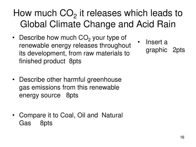 How much CO2
it releases which leads to
Global Climate Change and Acid Rain
• Describe how much CO2
your type of
renewable energy releases throughout
its development, from raw materials to
finished product 8pts
• Describe other harmful greenhouse
gas emissions from this renewable
energy source 8pts
• Compare it to Coal, Oil and Natural
Gas 8pts
• Insert a
graphic 2pts
16
