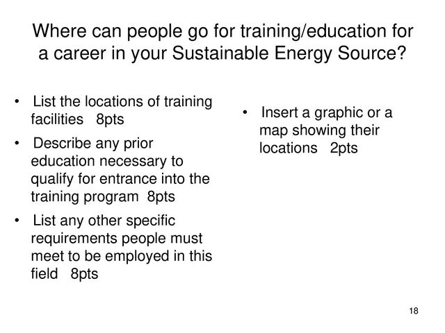Where can people go for training/education for
a career in your Sustainable Energy Source?
• List the locations of training
facilities 8pts
• Describe any prior
education necessary to
qualify for entrance into the
training program 8pts
• List any other specific
requirements people must
meet to be employed in this
field 8pts
• Insert a graphic or a
map showing their
locations 2pts
18
