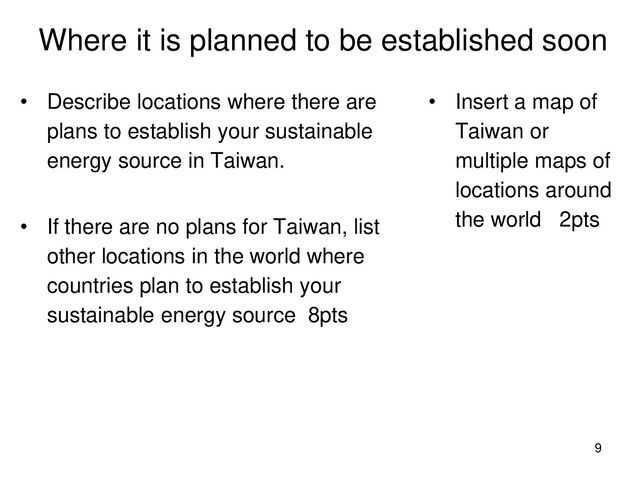 Where it is planned to be established soon
• Describe locations where there are
plans to establish your sustainable
energy source in Taiwan.
• If there are no plans for Taiwan, list
other locations in the world where
countries plan to establish your
sustainable energy source 8pts
• Insert a map of
Taiwan or
multiple maps of
locations around
the world 2pts
9
