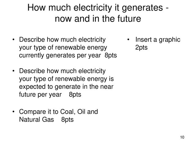 How much electricity it generates -
now and in the future
• Describe how much electricity
your type of renewable energy
currently generates per year 8pts
• Describe how much electricity
your type of renewable energy is
expected to generate in the near
future per year 8pts
• Compare it to Coal, Oil and
Natural Gas 8pts
• Insert a graphic
2pts
10
