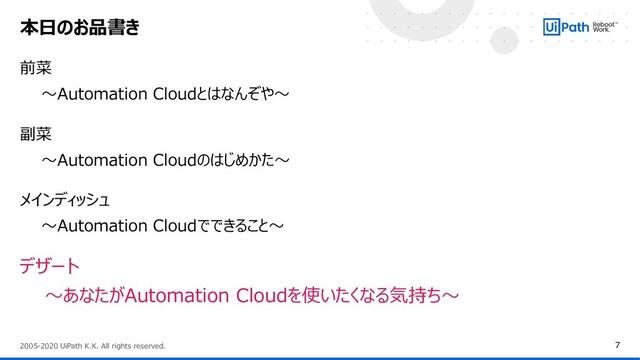 7
2005-2020 UiPath K.K. All rights reserved.
前菜
～Automation Cloudとはなんぞや～
副菜
～Automation Cloudのはじめかた～
メインディッシュ
～Automation Cloudでできること～
デザート
～あなたがAutomation Cloudを使いたくなる気持ち～
本日のお品書き
