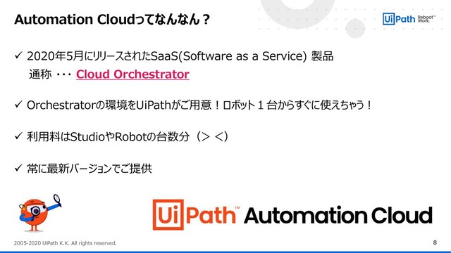 8
2005-2020 UiPath K.K. All rights reserved.
✓ 2020年5月にリリースされたSaaS(Software as a Service) 製品
通称 ・・・ Cloud Orchestrator
✓ Orchestratorの環境をUiPathがご用意！ロボット１台からすぐに使えちゃう！
✓ 利用料はStudioやRobotの台数分（＞＜）
✓ 常に最新バージョンでご提供
Automation Cloudってなんなん？
