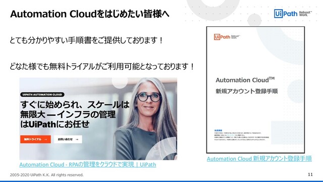 11
2005-2020 UiPath K.K. All rights reserved.
Automation Cloudをはじめたい皆様へ
とても分かりやすい手順書をご提供しております！
どなた様でも無料トライアルがご利用可能となっております！
Automation Cloud - RPAの管理をクラウドで実現 | UiPath
Automation Cloud 新規アカウント登録手順
