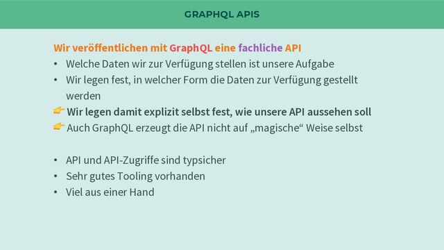 GRAPHQL APIS
Wir veröffentlichen mit GraphQL eine fachliche API
• Welche Daten wir zur Verfügung stellen ist unsere Aufgabe
• Wir legen fest, in welcher Form die Daten zur Verfügung gestellt
werden
👉 Wir legen damit explizit selbst fest, wie unsere API aussehen soll
👉 Auch GraphQL erzeugt die API nicht auf „magische“ Weise selbst
• API und API-Zugriffe sind typsicher
• Sehr gutes Tooling vorhanden
• Viel aus einer Hand
