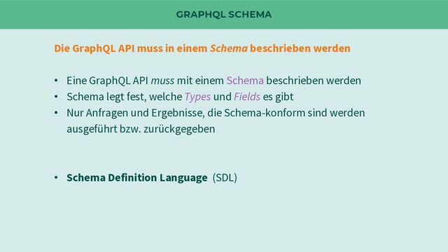 GRAPHQL SCHEMA
Die GraphQL API muss in einem Schema beschrieben werden
• Eine GraphQL API muss mit einem Schema beschrieben werden
• Schema legt fest, welche Types und Fields es gibt
• Nur Anfragen und Ergebnisse, die Schema-konform sind werden
ausgeführt bzw. zurückgegeben
• Schema Definition Language (SDL)
