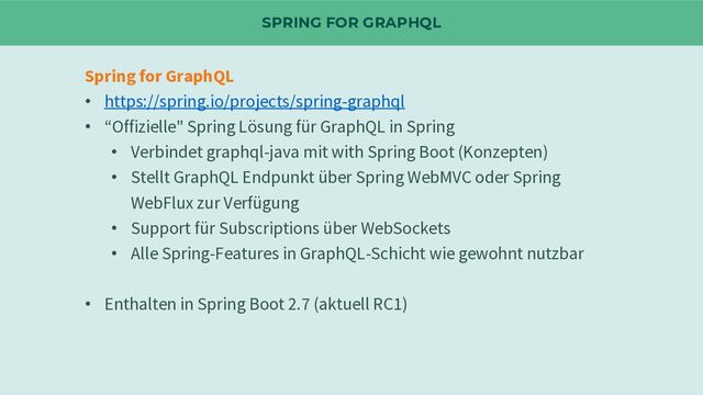 SPRING FOR GRAPHQL
Spring for GraphQL
• https://spring.io/projects/spring-graphql
• “Offizielle" Spring Lösung für GraphQL in Spring
• Verbindet graphql-java mit with Spring Boot (Konzepten)
• Stellt GraphQL Endpunkt über Spring WebMVC oder Spring
WebFlux zur Verfügung
• Support für Subscriptions über WebSockets
• Alle Spring-Features in GraphQL-Schicht wie gewohnt nutzbar
• Enthalten in Spring Boot 2.7 (aktuell RC1)
