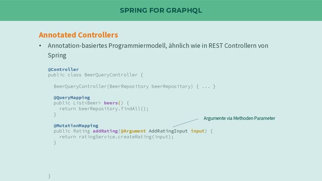 SPRING FOR GRAPHQL
Annotated Controllers
• Annotation-basiertes Programmiermodell, ähnlich wie in REST Controllern von
Spring
@Controller
public class BeerQueryController {
BeerQueryController(BeerRepository beerRepository) { ... }
@QueryMapping
public List beers() {
return beerRepository.findAll();
}
@MutationMapping
public Rating addRating(@Argument AddRatingInput input) {
return ratingService.createRating(input);
}
}
Argumente via Methoden Parameter
