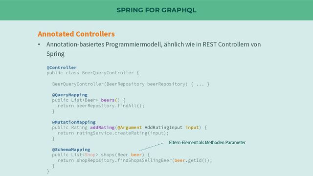 SPRING FOR GRAPHQL
Annotated Controllers
• Annotation-basiertes Programmiermodell, ähnlich wie in REST Controllern von
Spring
@Controller
public class BeerQueryController {
BeerQueryController(BeerRepository beerRepository) { ... }
@QueryMapping
public List beers() {
return beerRepository.findAll();
}
@MutationMapping
public Rating addRating(@Argument AddRatingInput input) {
return ratingService.createRating(input);
}
@SchemaMapping
public List shops(Beer beer) {
return shopRepository.findShopsSellingBeer(beer.getId());
}
}
Eltern-Element als Methoden Parameter
