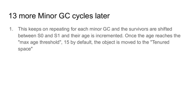 13 more Minor GC cycles later
1. This keeps on repeating for each minor GC and the survivors are shifted
between S0 and S1 and their age is incremented. Once the age reaches the
"max age threshold", 15 by default, the object is moved to the "Tenured
space"
