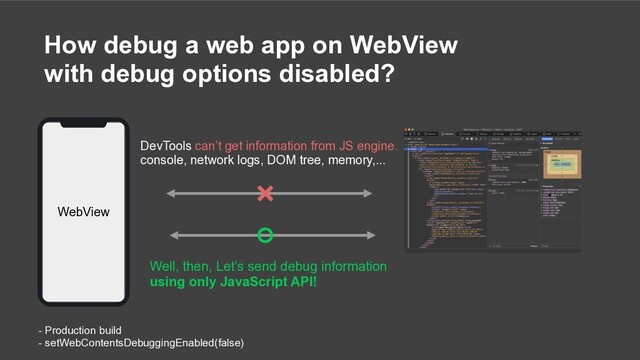 How debug a web app on WebView
with debug options disabled?
- Production build
- setWebContentsDebuggingEnabled(false)
Well, then, Let’s send debug information
using only JavaScript API!
DevTools can’t get information from JS engine.
console, network logs, DOM tree, memory,...
WebView
