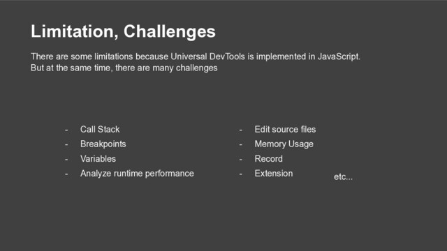 Limitation, Challenges
- Call Stack
- Breakpoints
- Variables
- Analyze runtime performance
There are some limitations because Universal DevTools is implemented in JavaScript.
But at the same time, there are many challenges
- Edit source files
- Memory Usage
- Record
- Extension etc...
