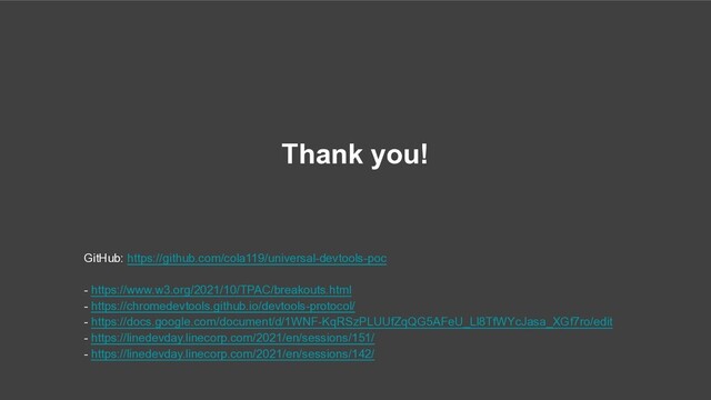 Thank you!
GitHub: https://github.com/cola119/universal-devtools-poc
- https://www.w3.org/2021/10/TPAC/breakouts.html
- https://chromedevtools.github.io/devtools-protocol/
- https://docs.google.com/document/d/1WNF-KqRSzPLUUfZqQG5AFeU_Ll8TfWYcJasa_XGf7ro/edit
- https://linedevday.linecorp.com/2021/en/sessions/151/
- https://linedevday.linecorp.com/2021/en/sessions/142/
