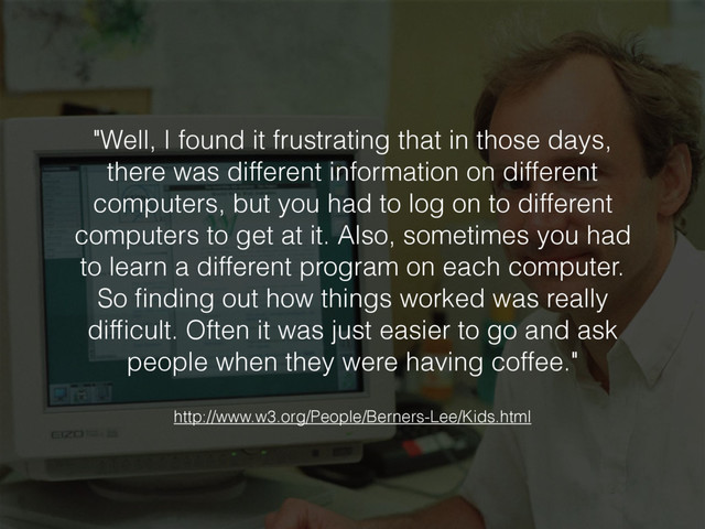 "Well, I found it frustrating that in those days,
there was different information on different
computers, but you had to log on to different
computers to get at it. Also, sometimes you had
to learn a different program on each computer.
So ﬁnding out how things worked was really
difﬁcult. Often it was just easier to go and ask
people when they were having coffee."
http://www.w3.org/People/Berners-Lee/Kids.html
